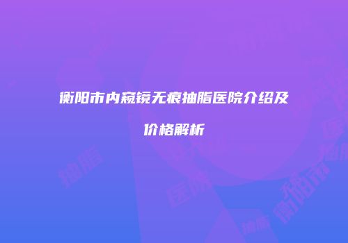 衡阳市内窥镜无痕抽脂医院介绍及价格解析