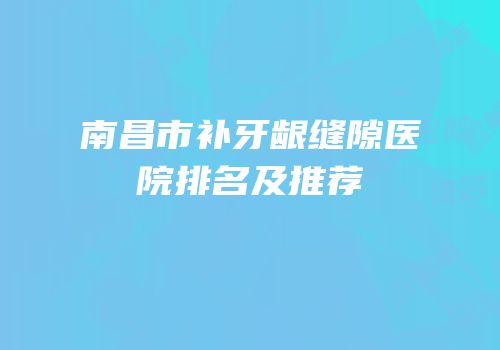 南昌市补牙龈缝隙医院排名及推荐