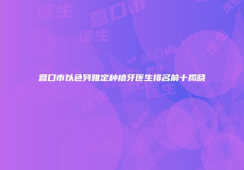 营口市以色列雅定种植牙医生排名前十揭晓