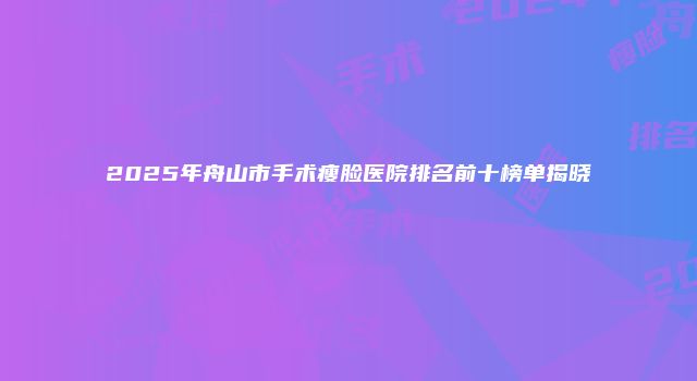 2025年舟山市手术瘦脸医院排名前十榜单揭晓