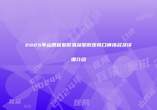 2025年山西省整形耳朵整形医院口碑排名及详细介绍