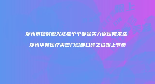 郑州市镭射激光祛痘个个都是实力派医院来选-郑州华韩医疗美容门诊部口碑之选跟上节奏