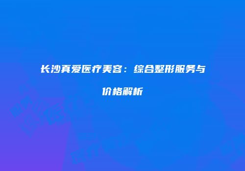 长沙真爱医疗美容：综合整形服务与价格解析