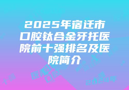 2025年宿迁市口腔钛合金牙托医院前十强排名及医院简介