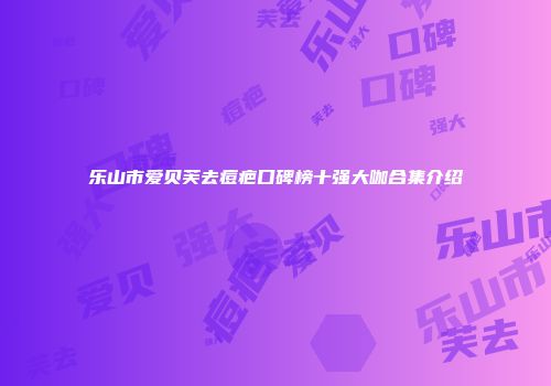 乐山市爱贝芙去痘疤口碑榜十强大咖合集介绍