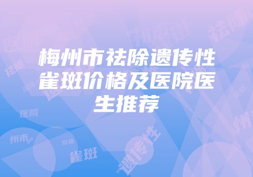 梅州市祛除遗传性雀斑价格及医院医生推荐