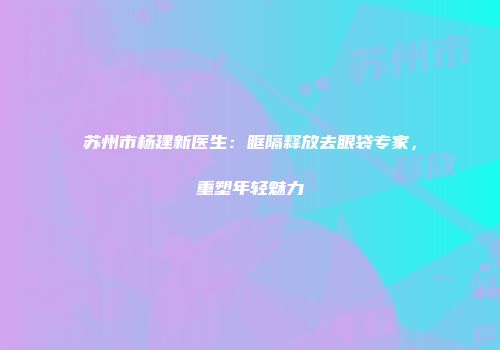 苏州市杨建新医生：眶隔释放去眼袋专家，重塑年轻魅力