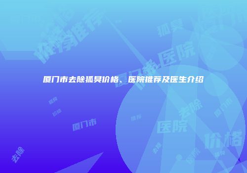 厦门市去除狐臭价格、医院推荐及医生介绍