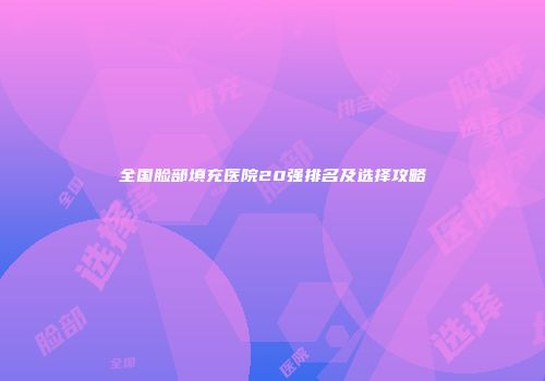 全国脸部填充医院20强排名及选择攻略