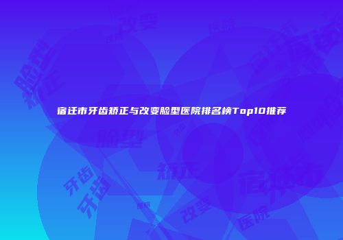 宿迁市牙齿矫正与改变脸型医院排名榜Top10推荐