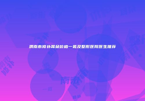 渭南市修补耳朵价格一览及整形医院医生推荐