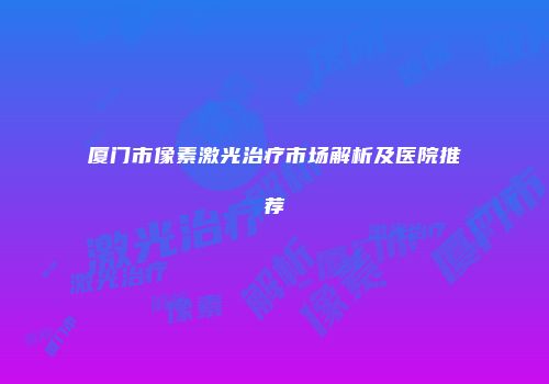 厦门市像素激光治疗市场解析及医院推荐