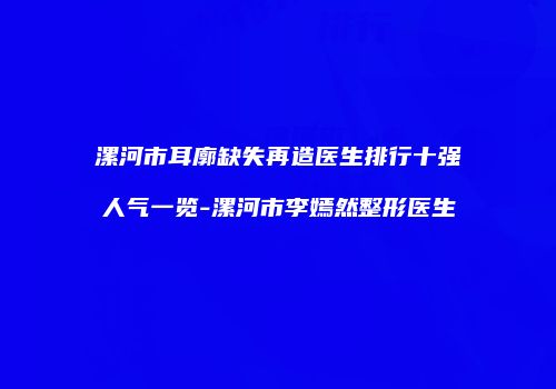 漯河市耳廓缺失再造医生排行十强人气一览-漯河市李嫣然整形医生