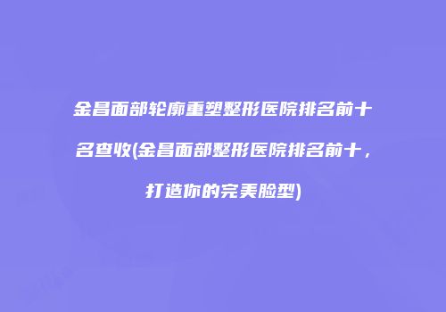 金昌面部轮廓重塑整形医院排名前十名查收(金昌面部整形医院排名前十，打造你的完美脸型)