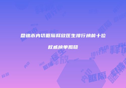 盘锦市内切眶隔释放医生排行榜前十位权威榜单揭晓