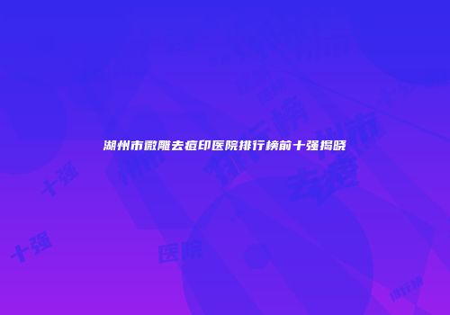 湖州市微雕去痘印医院排行榜前十强揭晓
