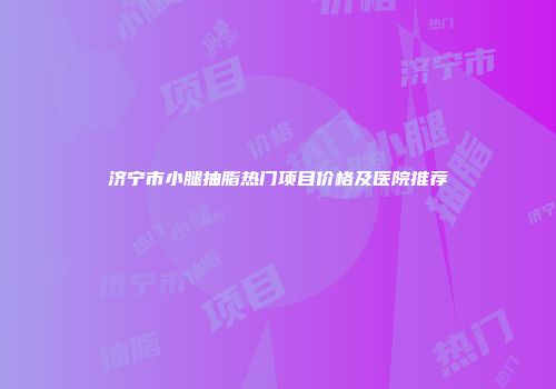 济宁市小腿抽脂热门项目价格及医院推荐
