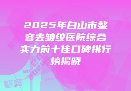 2025年白山市整容去皱纹医院综合实力前十佳口碑排行榜揭晓