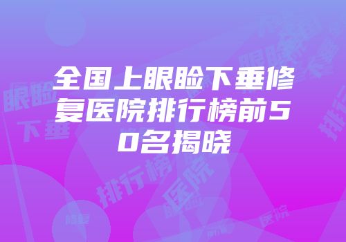 全国上眼睑下垂修复医院排行榜前50名揭晓