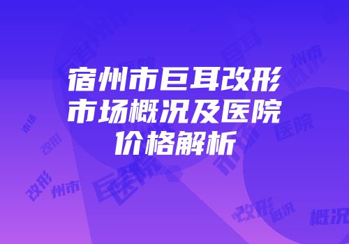 宿州市巨耳改形市场概况及医院价格解析
