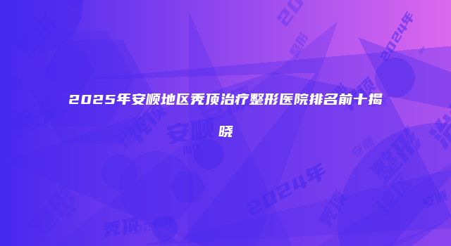 2025年安顺地区秃顶治疗整形医院排名前十揭晓