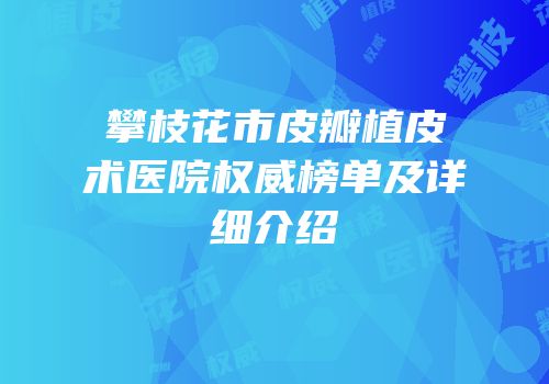 攀枝花市皮瓣植皮术医院权威榜单及详细介绍