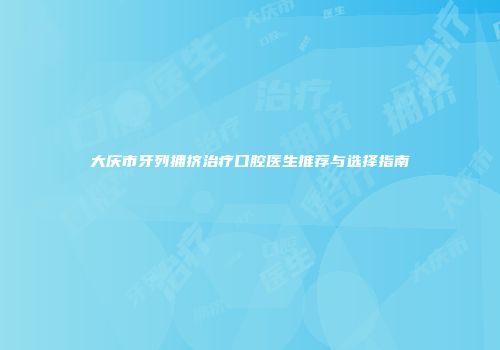 大庆市牙列拥挤治疗口腔医生推荐与选择指南