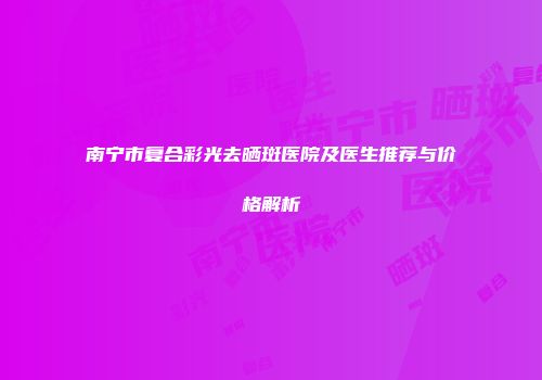 南宁市复合彩光去晒斑医院及医生推荐与价格解析