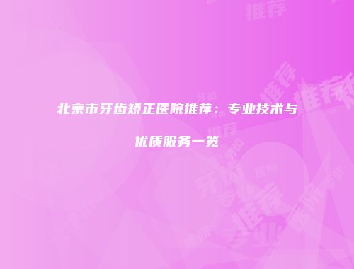 北京市牙齿矫正医院推荐：专业技术与优质服务一览