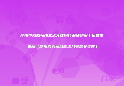 柳州市树脂粘接全瓷牙医院排名强榜前十位独家更新（柳州喜天丽口腔这几家备受美誉）