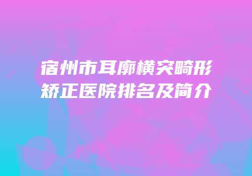 宿州市耳廓横突畸形矫正医院排名及简介