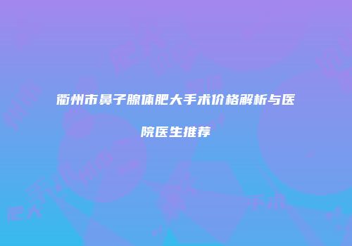 衢州市鼻子腺体肥大手术价格解析与医院医生推荐