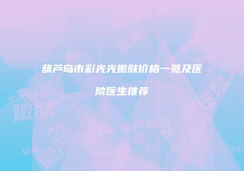 葫芦岛市彩光光嫩肤价格一览及医院医生推荐