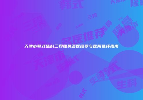 天津市韩式生科三段隆鼻名医推荐与医院选择指南