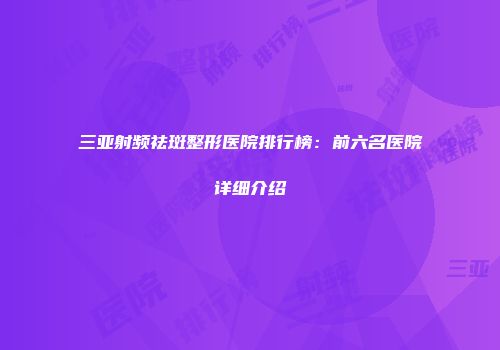 三亚射频祛斑整形医院排行榜：前六名医院详细介绍