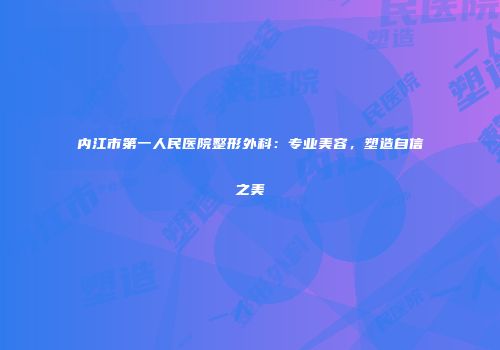 内江市第一人民医院整形外科：专业美容，塑造自信之美