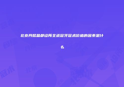 北京丹熙晶都诊所全瓷冠牙冠术价格的因素是什么