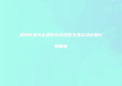 湖州市激光去遗传性色斑医生排名及价格行情解析