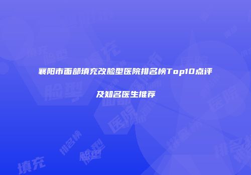 襄阳市面部填充改脸型医院排名榜Top10点评及知名医生推荐