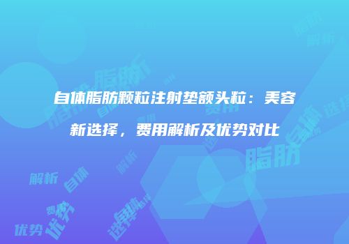 自体脂肪颗粒注射垫额头粒：美容新选择，费用解析及优势对比