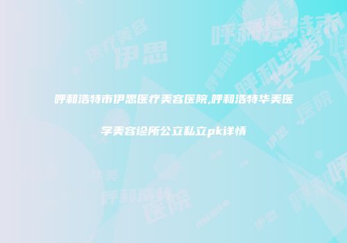 呼和浩特市伊思医疗美容医院,呼和浩特华美医学美容诊所公立私立pk详情