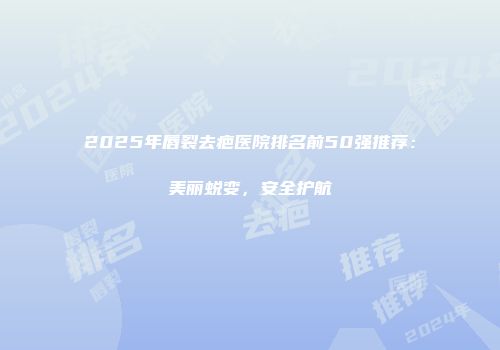 2025年唇裂去疤医院排名前50强推荐：美丽蜕变，安全护航
