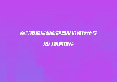 嘉兴市玻尿酸面部塑形价格行情与热门机构推荐