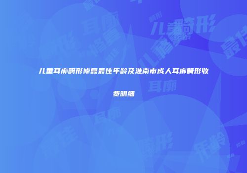 儿童耳廓畸形修复最佳年龄及淮南市成人耳廓畸形收费明细
