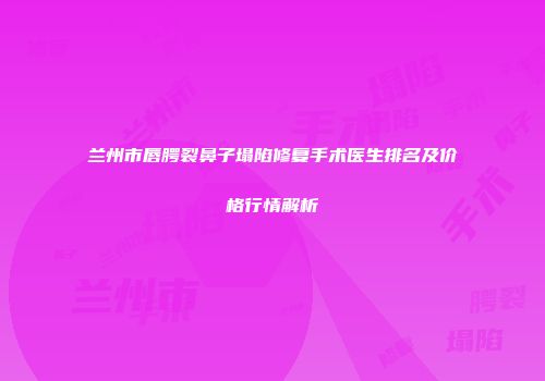 兰州市唇腭裂鼻子塌陷修复手术医生排名及价格行情解析