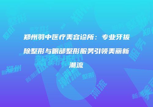 郑州羽中医疗美容诊所：专业牙拔除整形与眼部整形服务引领美丽新潮流