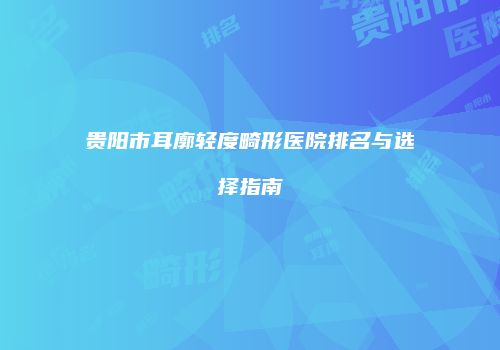 贵阳市耳廓轻度畸形医院排名与选择指南