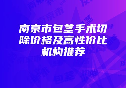 南京市包茎手术切除价格及高性价比机构推荐