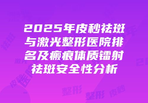2025年皮秒祛斑与激光整形医院排名及瘢痕体质镭射祛斑安全性分析