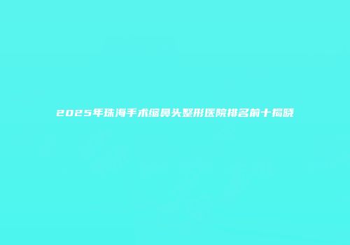 2025年珠海手术缩鼻头整形医院排名前十揭晓